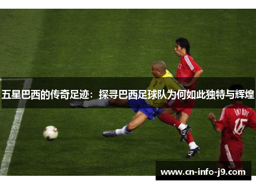 五星巴西的传奇足迹：探寻巴西足球队为何如此独特与辉煌