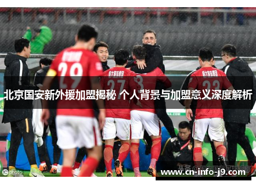 北京国安新外援加盟揭秘 个人背景与加盟意义深度解析