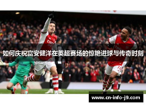 如何庆祝富安健洋在英超赛场的惊艳进球与传奇时刻