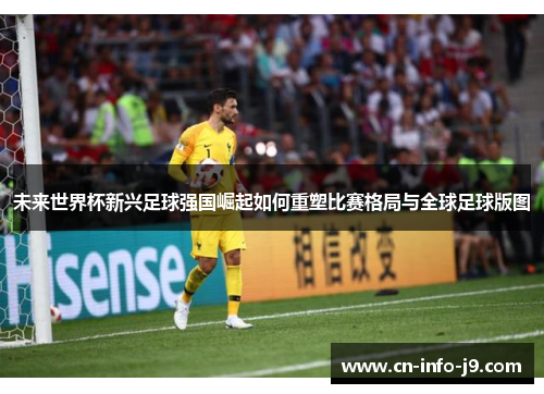 未来世界杯新兴足球强国崛起如何重塑比赛格局与全球足球版图